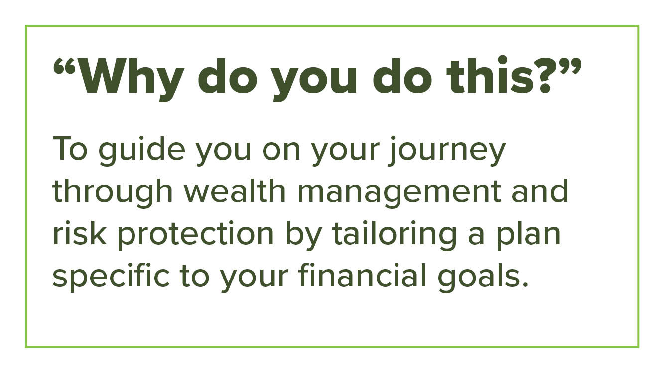 “Why do you do this?” To guide you on your journey through wealth management and risk protection by tailoring a plan specific to your financial goals.